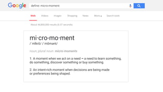 Web Videos Images Shopping News More Search tools
mi·cro-mo·ment
/ˈmīkrō/ /ˈmōmənt/
noun; plural noun: micro-moments
1. A moment when we act on a need – a need to learn something,
do something, discover something or buy something.
2. An intent-rich moment when decisions are being made
or preferences being shaped.
About 44,800,000 results (0.37 seconds)
define: micro-moment
 