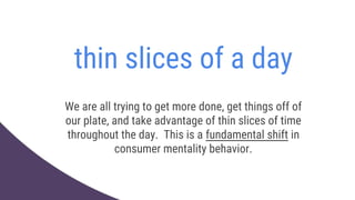 thin slices of a day
We are all trying to get more done, get things off of
our plate, and take advantage of thin slices of time
throughout the day. This is a fundamental shift in
consumer mentality behavior.
 