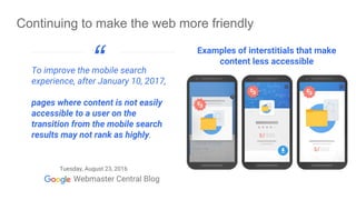 Tuesday, August 23, 2016
To improve the mobile search
experience, after January 10, 2017,
pages where content is not easily
accessible to a user on the
transition from the mobile search
results may not rank as highly.
“
Continuing to make the web more friendly
Examples of interstitials that make
content less accessible
 