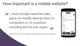 How important is a mobile website?
...more Google searches take
place on mobile devices than on
computers in 10 countries
including the US and Japan.
Jerry Dischler, Vice President, Product Management, AdWords
“
”
 