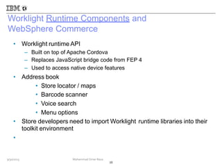 Worklight Runtime Components and
WebSphere Commerce
• Worklight runtime API
–
–
–
Built on top of Apache Cordova
Replaces JavaScript bridge code from FEP 4
Used to access native device features
• Address book
•
•
•
•
Store locator / maps
Barcode scanner
Voice search
Menu options
• Store developers need to import Worklight
toolkit environment
runtime libraries into their
•
10
9/30/2013 Mohammad Omer Raza
 