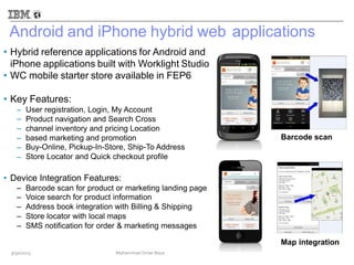 Android and iPhone hybrid web
Hybrid reference applications for Android and
iPhone applications built with Worklight Studio
WC mobile starter store available in FEP6
applications
•
•
• Key Features:
–
–
–
–
–
–
User registration, Login, My Account
Product navigation and Search Cross
channel inventory and pricing Location
based marketing and promotion
Buy-Online, Pickup-In-Store, Ship-To Address
Store Locator and Quick checkout profile
Barcode scan
• Device Integration Features:
–
–
–
–
–
Barcode scan for product or marketing landing page
Voice search for product information
Address book integration with Billing & Shipping
Store locator with local maps
SMS notification for order & marketing messages
Map integration
9/30/2013 Mohammad Omer Raza
 