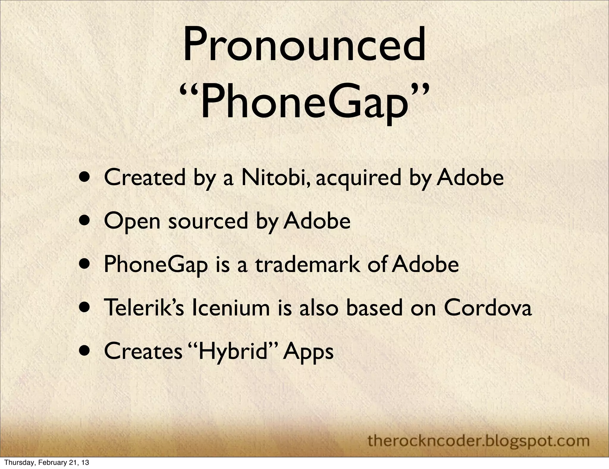 Pronounced
                              “PhoneGap”
                     • Created by a Nitobi, acquired by Adobe
                     • Open sourced by Adobe
                     • PhoneGap is a trademark of Adobe
                     • Telerik’s Icenium is also based on Cordova
                     • Creates “Hybrid” Apps

Thursday, February 21, 13
 