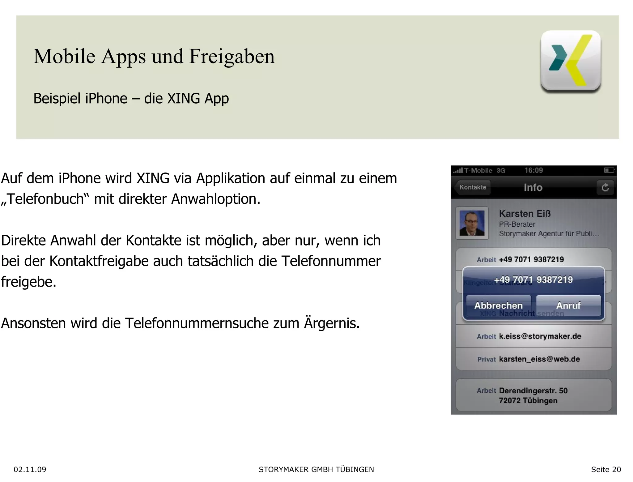 Mobile Apps und Freigaben Beispiel iPhone – die XING App 02.11.09 Seite  Auf dem iPhone wird XING via Applikation auf einmal zu einem  „ Telefonbuch“ mit direkter Anwahloption.  Direkte Anwahl der Kontakte ist möglich, aber nur, wenn ich bei der Kontaktfreigabe auch tatsächlich die Telefonnummer  freigebe. Ansonsten wird die Telefonnummernsuche zum Ärgernis.  