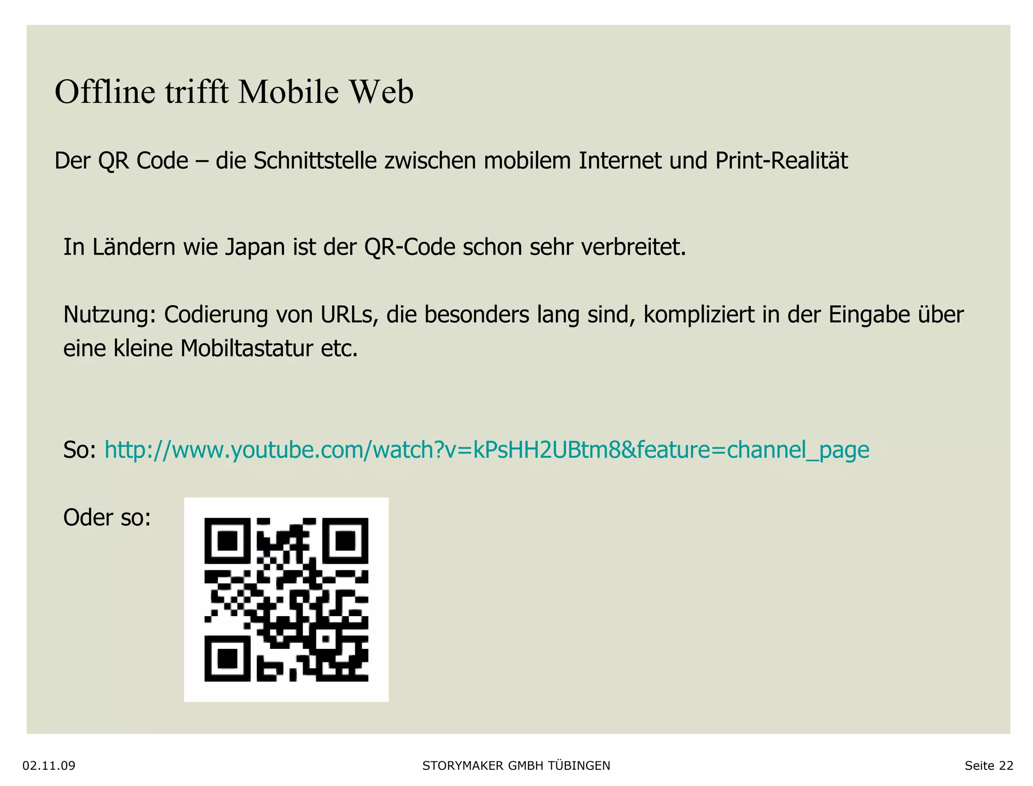 Offline trifft Mobile Web Der QR Code – die Schnittstelle zwischen mobilem Internet und Print-Realität  02.11.09 Seite  In Ländern wie Japan ist der QR-Code schon sehr verbreitet. Nutzung: Codierung von URLs, die besonders lang sind, kompliziert in der Eingabe über eine kleine Mobiltastatur etc.  So:  http://www.youtube.com/watch?v=kPsHH2UBtm8&feature=channel_page Oder so:  