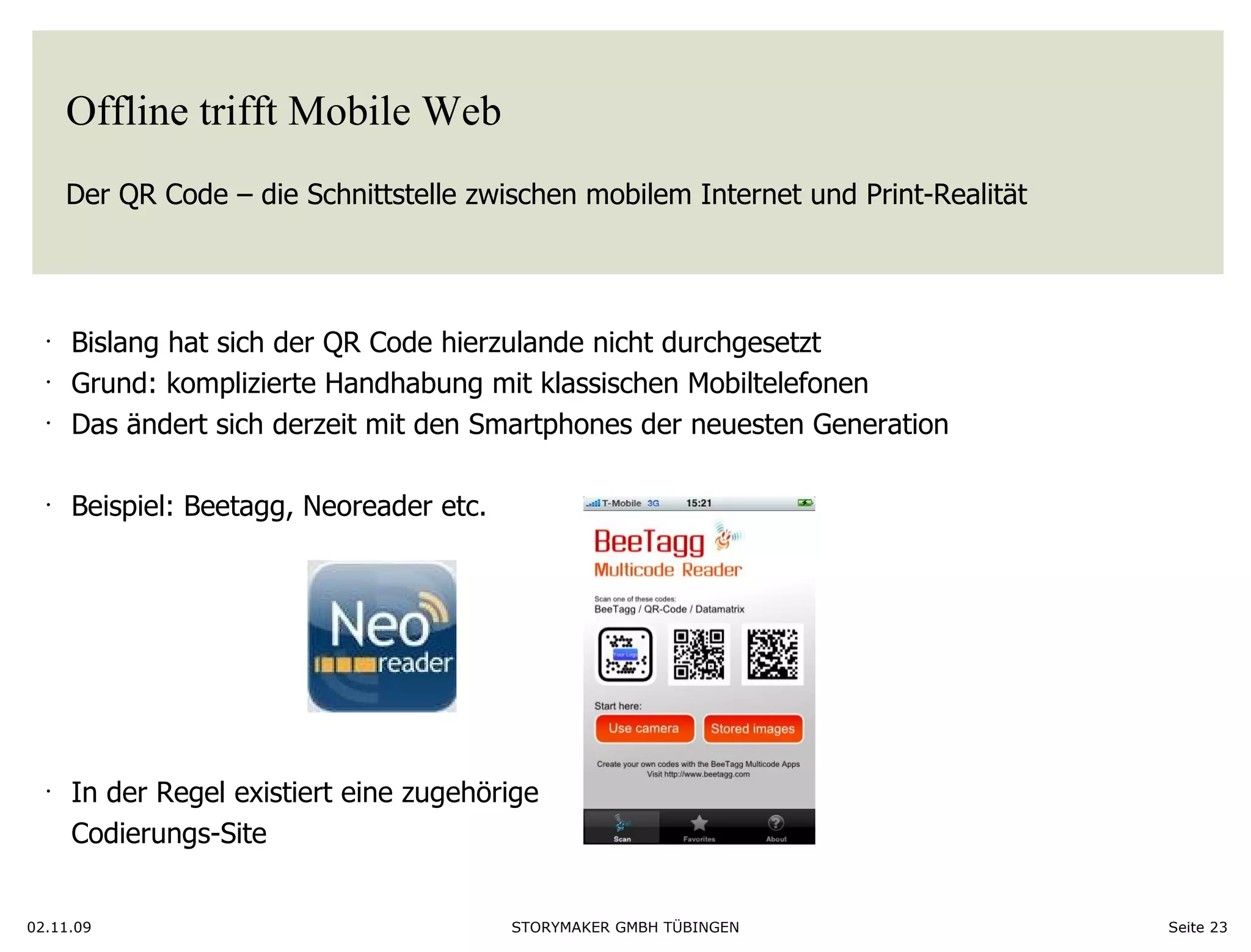 Offline trifft Mobile Web Der QR Code – die Schnittstelle zwischen mobilem Internet und Print-Realität  02.11.09 Seite  Bislang hat sich der QR Code hierzulande nicht durchgesetzt Grund: komplizierte Handhabung mit klassischen Mobiltelefonen Das ändert sich derzeit mit den Smartphones der neuesten Generation Beispiel: Beetagg, Neoreader etc.  In der Regel existiert eine zugehörige Codierungs-Site 