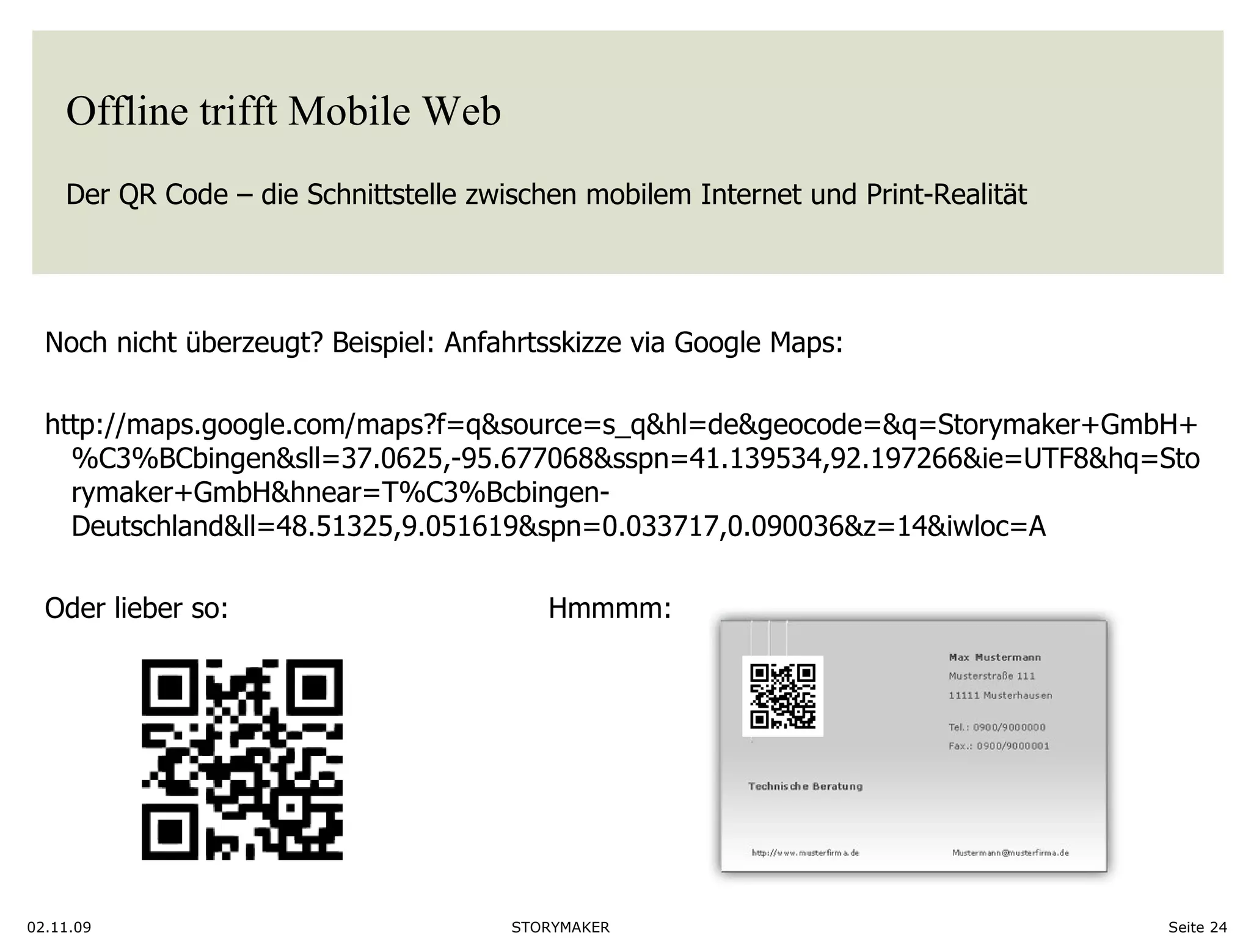 Offline trifft Mobile Web Der QR Code – die Schnittstelle zwischen mobilem Internet und Print-Realität  02.11.09 Seite  Noch nicht überzeugt? Beispiel: Anfahrtsskizze via Google Maps: http://maps.google.com/maps?f=q&source=s_q&hl=de&geocode=&q=Storymaker+GmbH+%C3%BCbingen&sll=37.0625,-95.677068&sspn=41.139534,92.197266&ie=UTF8&hq=Storymaker+GmbH&hnear=T%C3%Bcbingen-Deutschland&ll=48.51325,9.051619&spn=0.033717,0.090036&z=14&iwloc=A Oder lieber so:  Hmmmm:  