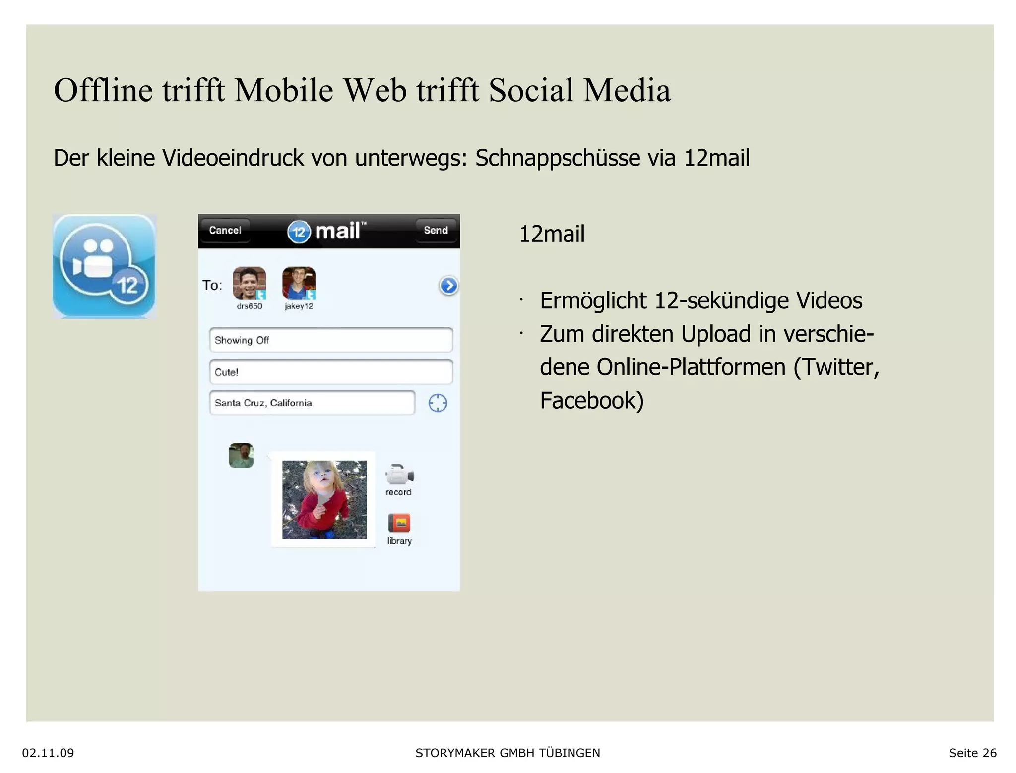 Offline trifft Mobile Web trifft Social Media Der kleine Videoeindruck von unterwegs: Schnappschüsse via 12mail 02.11.09 Seite  12mail Ermöglicht 12-sekündige Videos Zum direkten Upload in verschie- dene Online-Plattformen (Twitter, Facebook)  