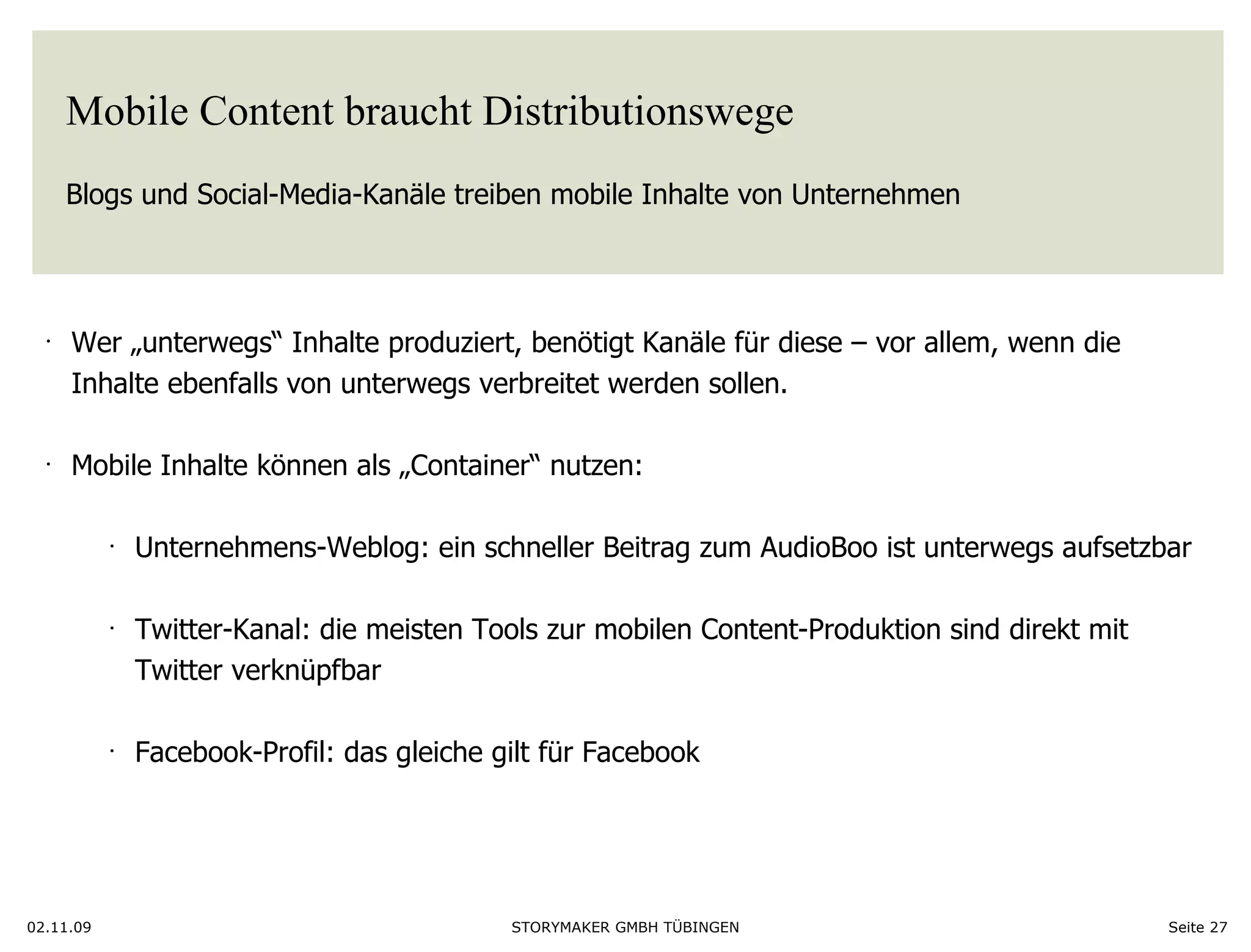 Mobile Content braucht Distributionswege Blogs und Social-Media-Kanäle treiben mobile Inhalte von Unternehmen 02.11.09 Seite  Wer „unterwegs“ Inhalte produziert, benötigt Kanäle für diese – vor allem, wenn die  Inhalte ebenfalls von unterwegs verbreitet werden sollen.  Mobile Inhalte können als „Container“ nutzen: Unternehmens-Weblog: ein schneller Beitrag zum AudioBoo ist unterwegs aufsetzbar Twitter-Kanal: die meisten Tools zur mobilen Content-Produktion sind direkt mit  Twitter verknüpfbar Facebook-Profil: das gleiche gilt für Facebook  