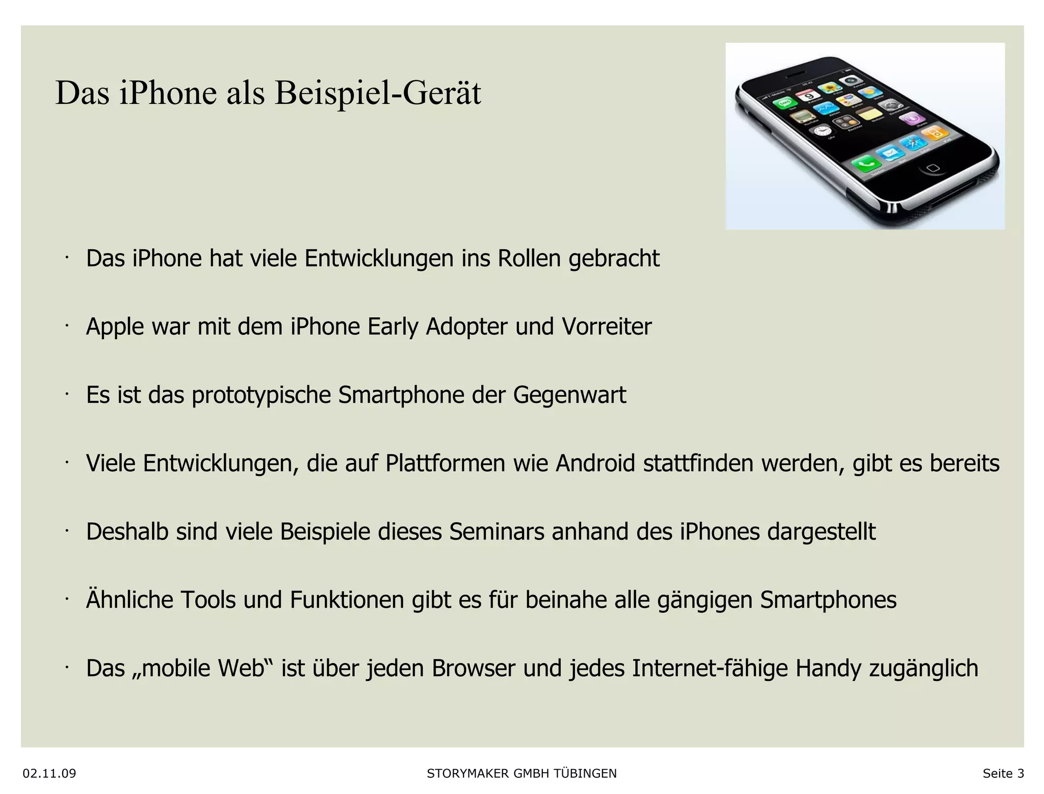 Das iPhone als Beispiel-Gerät Das iPhone hat viele Entwicklungen ins Rollen gebracht Apple war mit dem iPhone Early Adopter und Vorreiter Es ist das prototypische Smartphone der Gegenwart Viele Entwicklungen, die auf Plattformen wie Android stattfinden werden, gibt es bereits Deshalb sind viele Beispiele dieses Seminars anhand des iPhones dargestellt Ähnliche Tools und Funktionen gibt es für beinahe alle gängigen Smartphones Das „mobile Web“ ist über jeden Browser und jedes Internet-fähige Handy zugänglich 02.11.09 Seite  