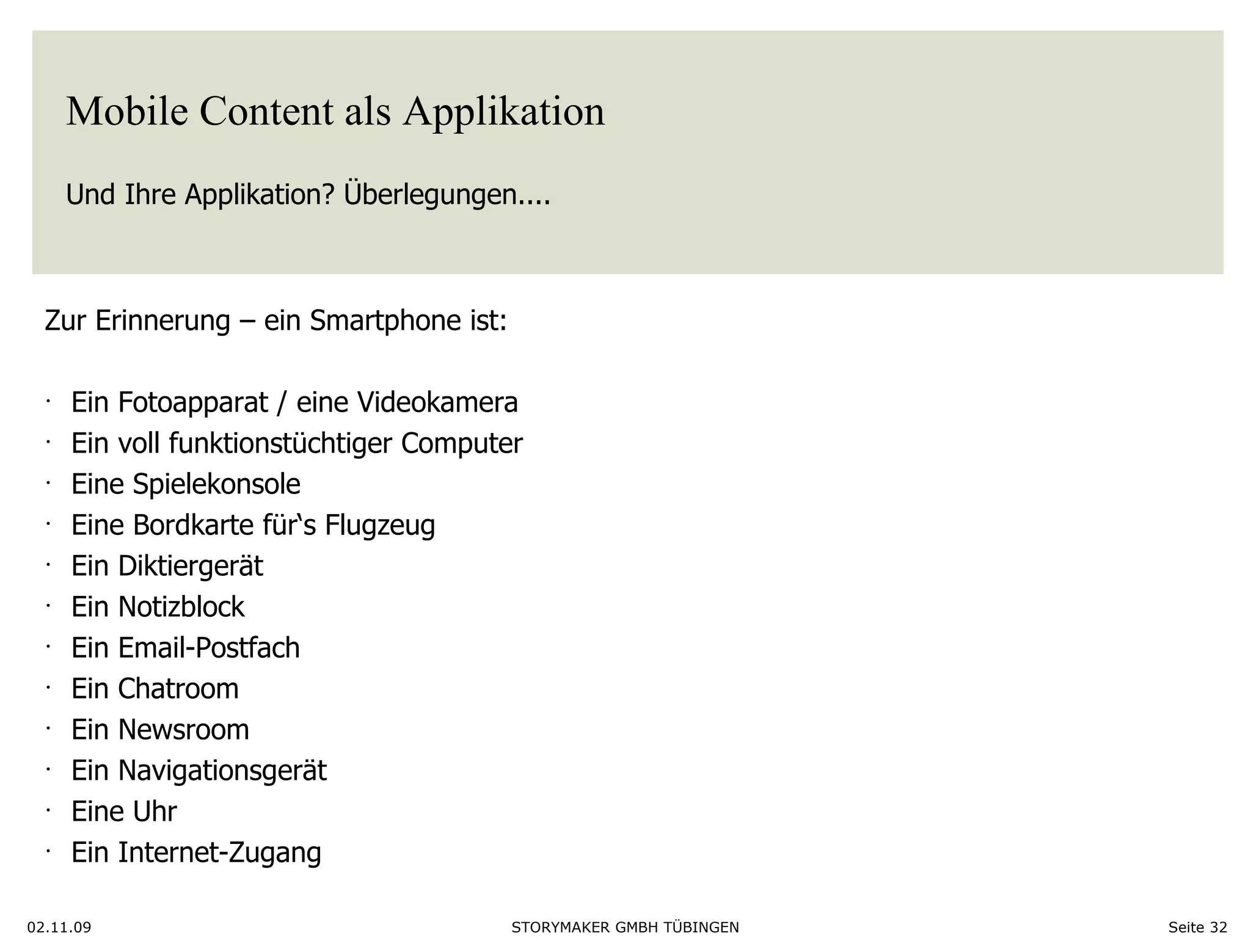 Mobile Content als Applikation Und Ihre Applikation? Überlegungen....  02.11.09 Seite  Zur Erinnerung – ein Smartphone ist: Ein Fotoapparat / eine Videokamera Ein voll funktionstüchtiger Computer Eine Spielekonsole Eine Bordkarte für‘s Flugzeug Ein Diktiergerät Ein Notizblock Ein Email-Postfach Ein Chatroom Ein Newsroom Ein Navigationsgerät Eine Uhr Ein Internet-Zugang 