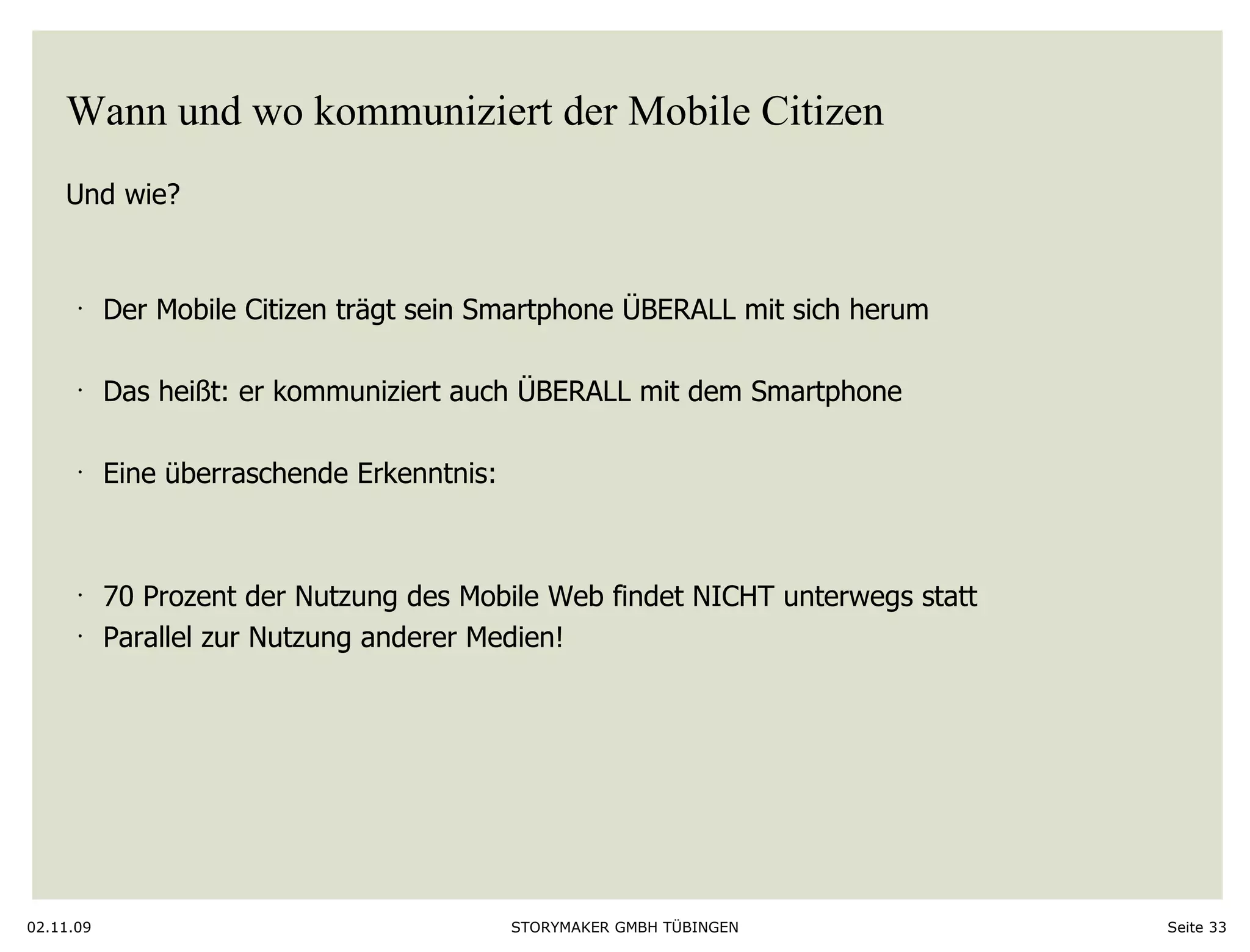 Wann und wo kommuniziert der Mobile Citizen Und wie?  02.11.09 Seite  Der Mobile Citizen trägt sein Smartphone ÜBERALL mit sich herum Das heißt: er kommuniziert auch ÜBERALL mit dem Smartphone Eine überraschende Erkenntnis: 70 Prozent der Nutzung des Mobile Web findet NICHT unterwegs statt Parallel zur Nutzung anderer Medien!  