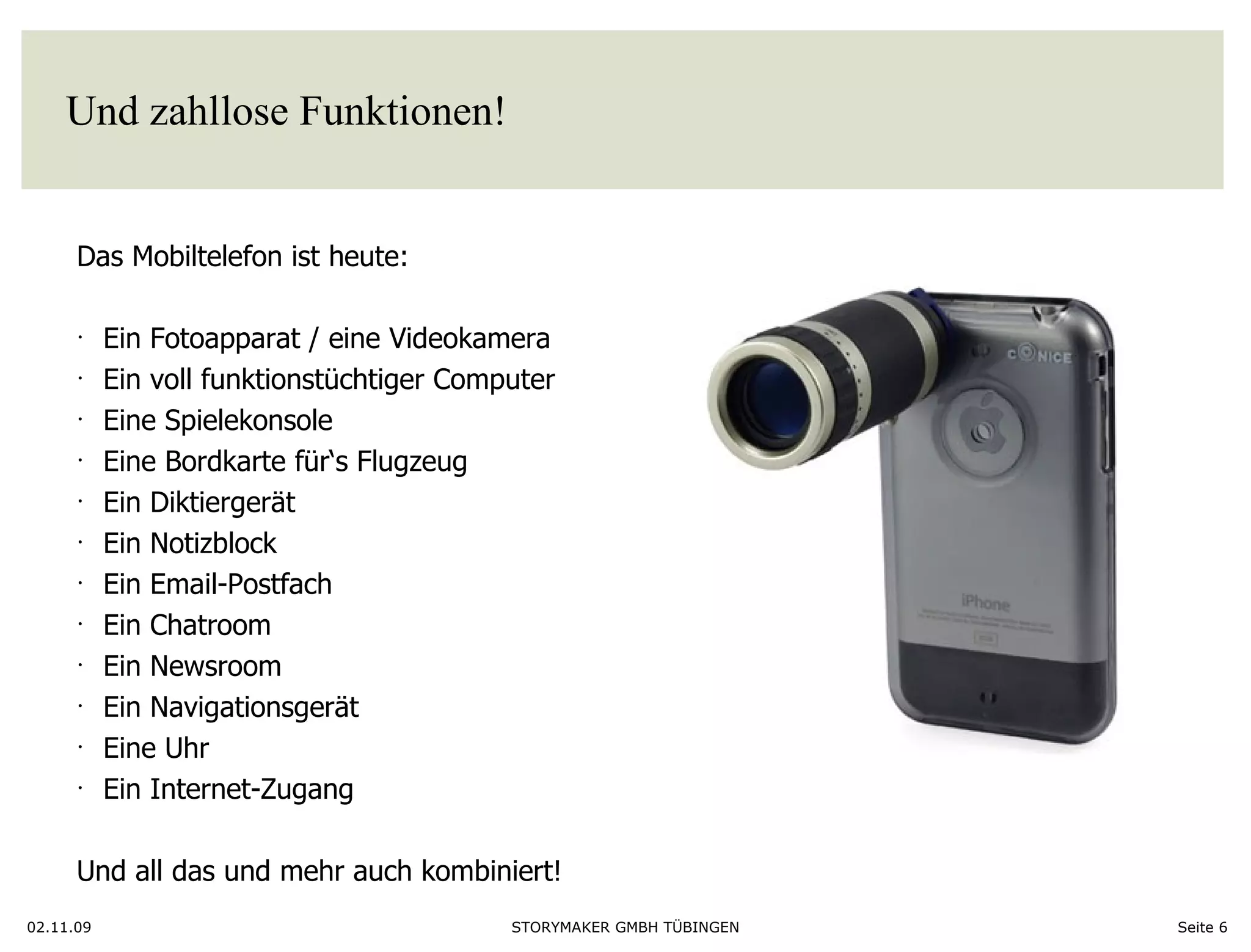 Und zahllose Funktionen!  02.11.09 Seite  Das Mobiltelefon ist heute:  Ein Fotoapparat / eine Videokamera Ein voll funktionstüchtiger Computer Eine Spielekonsole Eine Bordkarte für‘s Flugzeug Ein Diktiergerät Ein Notizblock Ein Email-Postfach Ein Chatroom Ein Newsroom Ein Navigationsgerät Eine Uhr Ein Internet-Zugang Und all das und mehr auch kombiniert!  