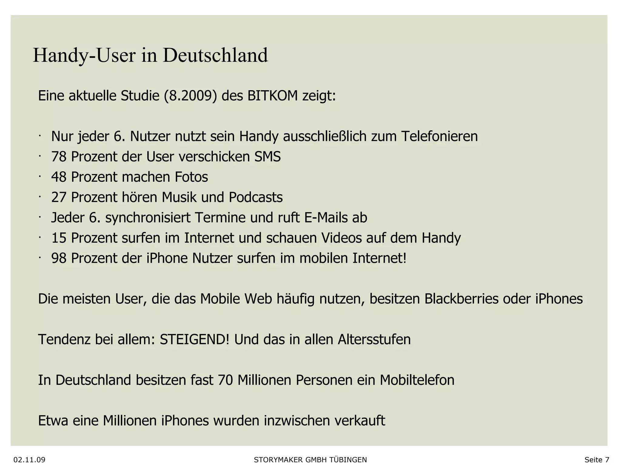 Handy-User in Deutschland 02.11.09 Seite  Eine aktuelle Studie (8.2009) des BITKOM zeigt:  Nur jeder 6. Nutzer nutzt sein Handy ausschließlich zum Telefonieren 78 Prozent der User verschicken SMS 48 Prozent machen Fotos 27 Prozent hören Musik und Podcasts Jeder 6. synchronisiert Termine und ruft E-Mails ab 15 Prozent surfen im Internet und schauen Videos auf dem Handy  98 Prozent der iPhone Nutzer surfen im mobilen Internet!  Die meisten User, die das Mobile Web häufig nutzen, besitzen Blackberries oder iPhones Tendenz bei allem: STEIGEND! Und das in allen Altersstufen In Deutschland besitzen fast 70 Millionen Personen ein Mobiltelefon Etwa eine Millionen iPhones wurden inzwischen verkauft  