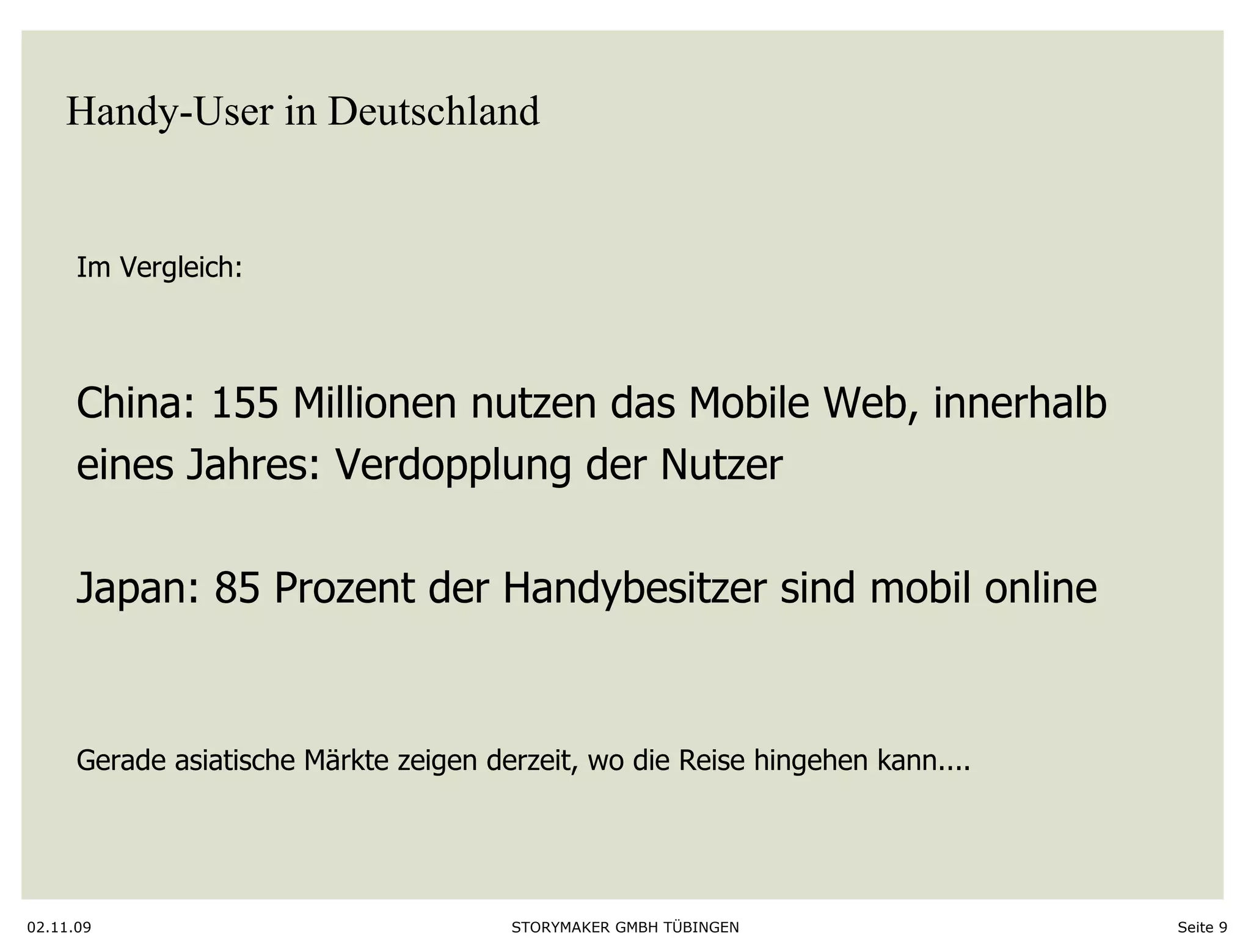 Handy-User in Deutschland 02.11.09 Seite  Im Vergleich: China: 155 Millionen nutzen das Mobile Web, innerhalb  eines Jahres: Verdopplung der Nutzer Japan: 85 Prozent der Handybesitzer sind mobil online Gerade asiatische Märkte zeigen derzeit, wo die Reise hingehen kann.... 
