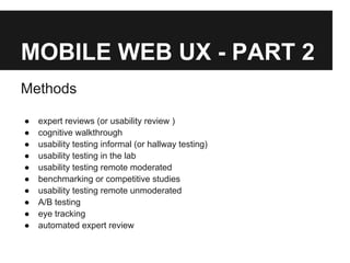 MOBILE WEB UX - PART 2
Methods
● expert reviews (or usability review )
● cognitive walkthrough
● usability testing informal (or hallway testing)
● usability testing in the lab
● usability testing remote moderated
● benchmarking or competitive studies
● usability testing remote unmoderated
● A/B testing
● eye tracking
● automated expert review
 