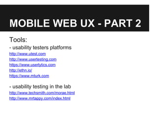 MOBILE WEB UX - PART 2
Tools:
- usability testers platforms
http://www.utest.com
http://www.usertesting.com
https://www.userlytics.com
http://ethn.io/
https://www.mturk.com
- usability testing in the lab
http://www.techsmith.com/morae.html
http://www.mrtappy.com/index.html
 