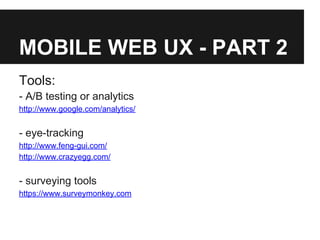 MOBILE WEB UX - PART 2
Tools:
- A/B testing or analytics
http://www.google.com/analytics/
- eye-tracking
http://www.feng-gui.com/
http://www.crazyegg.com/
- surveying tools
https://www.surveymonkey.com
 