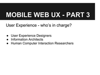 MOBILE WEB UX - PART 3
User Experience - who’s in charge?
● User Experience Designers
● Information Architects
● Human Computer Interaction Researchers
 