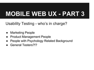 MOBILE WEB UX - PART 3
Usability Testing - who’s in charge?
● Marketing People
● Product Management People
● People with Psychology Related Background
● General Testers?!?
 