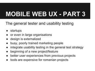 MOBILE WEB UX - PART 3
The general tester and usability testing
● startups
● or even in large organisations
● design is externalized
● busy, poorly trained marketing people
● integrate usability testing in the general test strategy
● beginning of a new project/feature
● better user experiences from previous projects
● tools are expensive for romanian projects
 