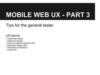 MOBILE WEB UX - PART 3
Tips for the general tester
UX terms
- mobile web design
- responsive design
- human computer interaction HCI
- interaction design (IxD)
- information architecture
- mobile first
 