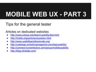 MOBILE WEB UX - PART 3
Tips for the general tester
Articles on dedicated websites
● http://www.utexas.edu/learn/usability/test.html
● http://hcibib.org/perlman/question.html
● http://www.usabilityprofessionals.org/
● http://uxdesign.smashingmagazine.com/tag/usability/
● http://connect.humanfactors.com/group/mobileusability
● http://blog.clicktale.com/
 