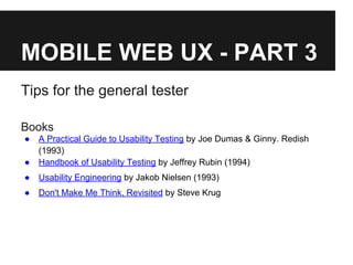 MOBILE WEB UX - PART 3
Tips for the general tester
Books
● A Practical Guide to Usability Testing by Joe Dumas & Ginny. Redish
(1993)
● Handbook of Usability Testing by Jeffrey Rubin (1994)
● Usability Engineering by Jakob Nielsen (1993)
● Don't Make Me Think, Revisited by Steve Krug
 