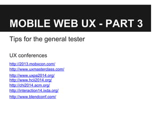 MOBILE WEB UX - PART 3
Tips for the general tester
UX conferences
http://2013.mobxcon.com/
http://www.uxmasterclass.com/
http://www.uxpa2014.org/
http://www.hcii2014.org/
http://chi2014.acm.org/
http://interaction14.ixda.org/
http://www.blendconf.com/
 