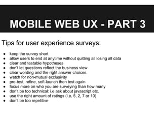 MOBILE WEB UX - PART 3
Tips for user experience surveys:
● keep the survey short
● allow users to end at anytime without quitting all losing all data
● clear and testable hypotheses
● don't let questions reflect the business view
● clear wording and the right answer choices
● watch for non-mutual exclusivity
● pre-test, refine, soft-launch then test again
● focus more on who you are surveying than how many
● don’t be too technical: i.e ask about javascript etc.
● use the right amount of ratings (i.e. 5, 2, 7 or 10)
● don’t be too repetitive
 