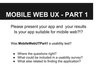 MOBILE WEB UX - PART 1
Please present your app and your results
Is your app suitable for mobile web?!?
Was MobileWebUTPart1 a usability test?
● Where the questions right?
● What could be included in a usability survey?
● What else related to finding the application?
 