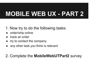 MOBILE WEB UX - PART 2
1. Now try to do the following tasks:
● order/ship online
● track an order
● try to contact the company
● any other task you think is relevant
2. Complete the MobileWebUTPart2 survey
 