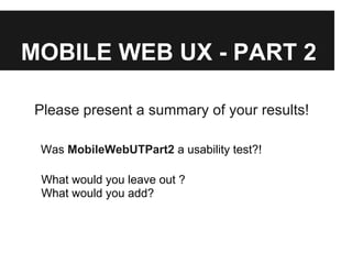MOBILE WEB UX - PART 2
Please present a summary of your results!
Was MobileWebUTPart2 a usability test?!
What would you leave out ?
What would you add?
 