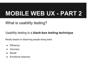 MOBILE WEB UX - PART 2
What is usability testing?
Usability testing is a black-box testing technique
Mostly based on observing people doing tasks
● Efficiency
● Accuracy
● Recall
● Emotional response
 