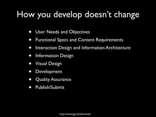How you develop doesn’t change
  •   User Needs and Objectives
  •   Functional Specs and Content Requirements
  •   Interaction Design and Information Architecture
  •   Information Design
  •   Visual Design
  •   Development
  •   Quality Assurance
  •   Publish/Submit




                 http://www.jjg.net/elements/
 