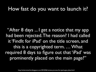 How fast do you want to launch it?


 “After 8 days ... I get a notice that my app
had been rejected. The reason? I had called
 it ‘FindIt for iPad’ on the title screen, and
     this is a copyrighted term. … What
required 8 days to ﬁgure out that ‘iPad’ was
  prominently placed on the main page?”

      http://eclectictechie.blogspot.com/2010/06/review-process-for-ipad-apps-yikes.html
 