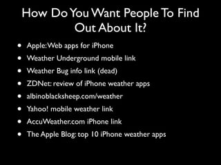 How Do You Want People To Find
                 Out About It?
• Apple: Web apps for iPhone
• Weather Underground mobile link
• Weather Bug info link (dead)
• ZDNet: review of iPhone weather apps
• albinoblacksheep.com/weather
• Yahoo! mobile weather link
• AccuWeather.com iPhone link
• The Apple Blog: top 10 iPhone weather apps
 