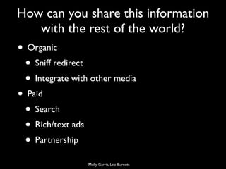 How can you share this information
   with the rest of the world?
• Organic
 • Sniff redirect
 • Integrate with other media
• Paid
 • Search
 • Rich/text ads
 • Partnership
                 Molly Garris, Leo Burnett
 