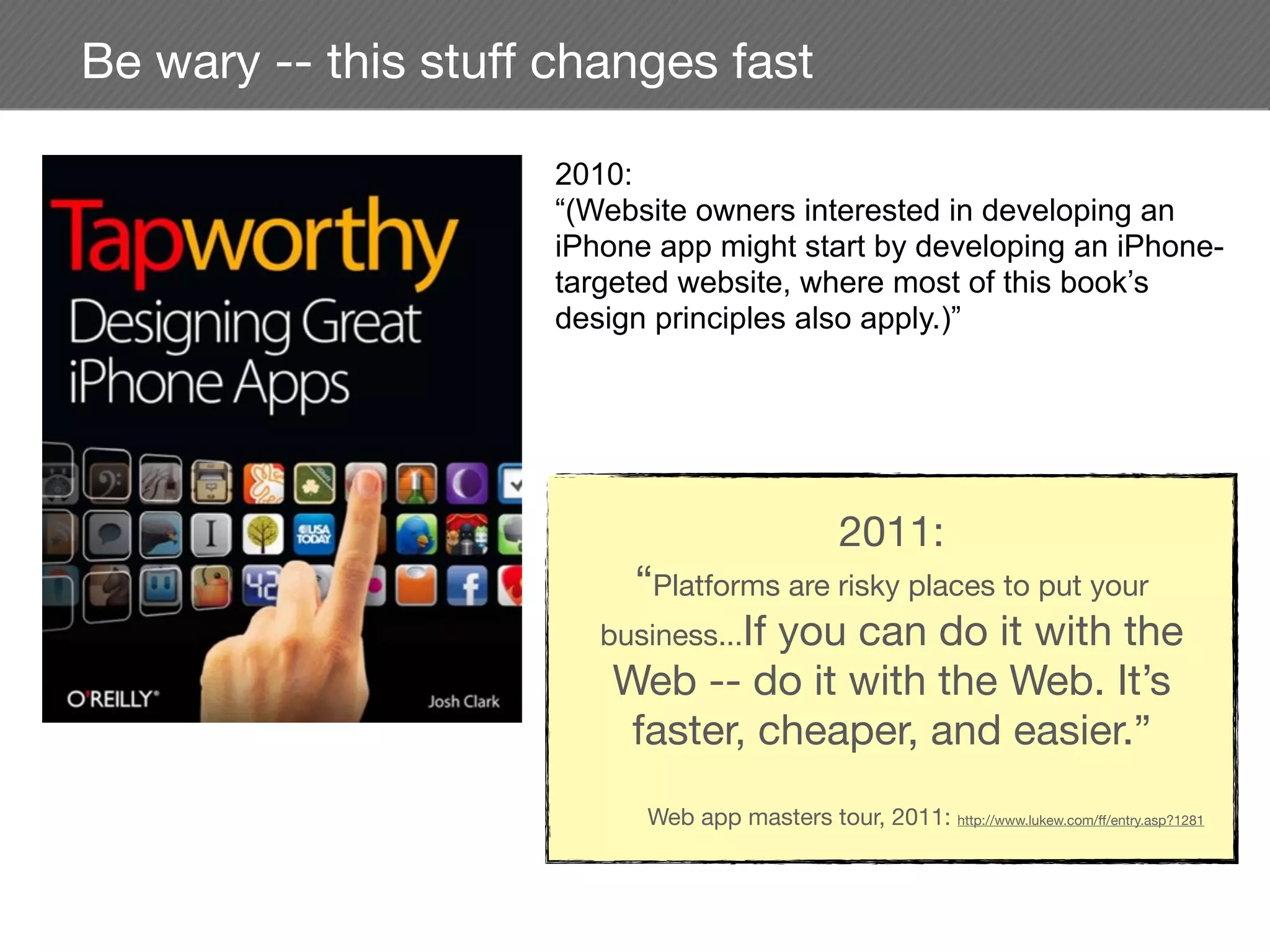 Be wary -- this stuff changes fast

                     2010:
                     “(Website owners interested in developing an
                     iPhone app might start by developing an iPhone-
                     targeted website, where most of this book’s
                     design principles also apply.)”




                                                 2011:
                          “Platforms are risky places to put your
                        business...If you can do it with the
                         Web -- do it with the Web. It’s
                          faster, cheaper, and easier.”
                           Web app masters tour, 2011: http://www.lukew.com/ff/entry.asp?1281
 
