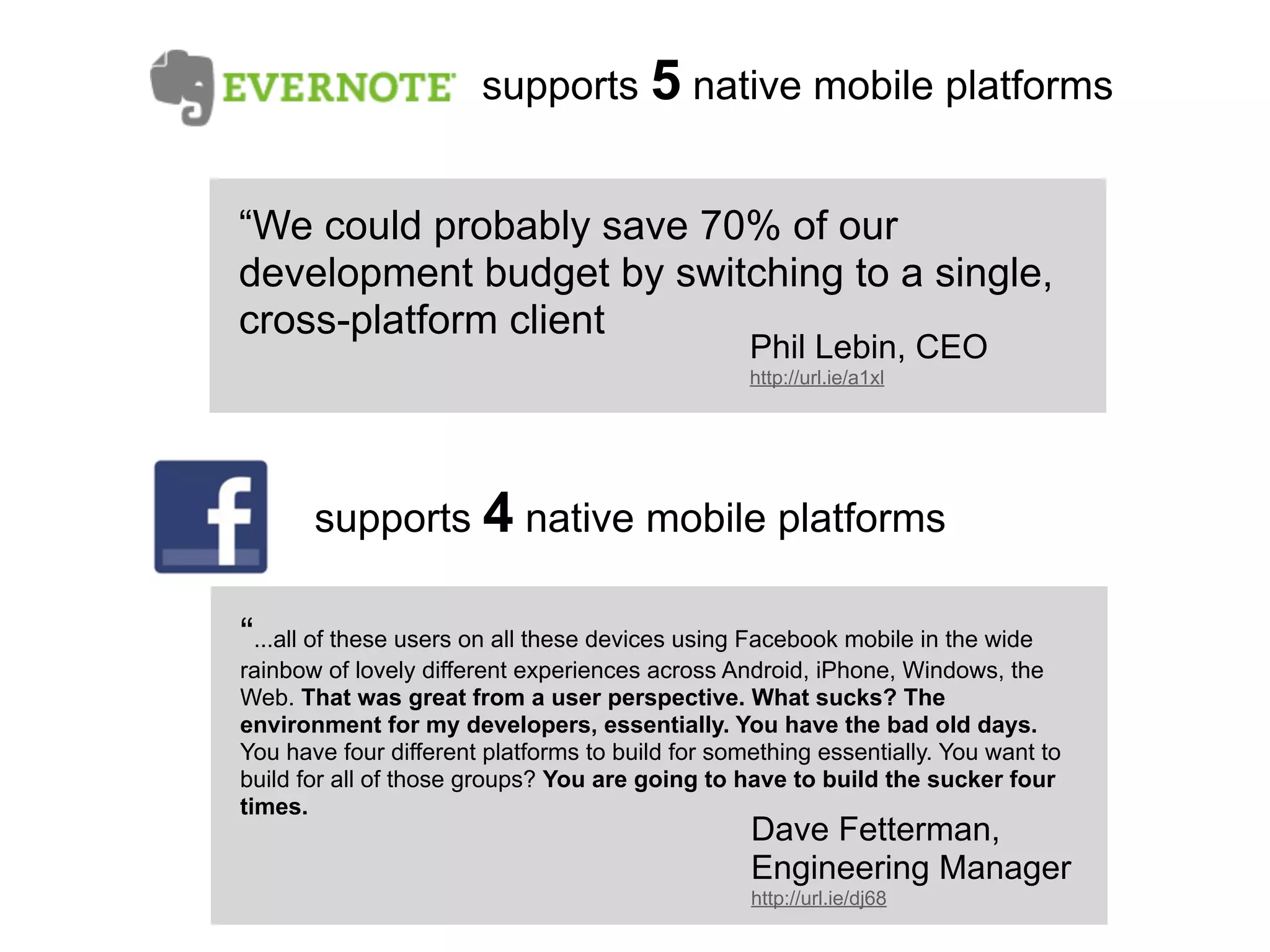 supports 5 native mobile platforms


“We could probably save 70% of our
development budget by switching to a single,
cross-platform client
                                                  Phil Lebin, CEO
                                                  http://url.ie/a1xl




       supports 4 native mobile platforms

“...all of these users on all these devices using Facebook mobile in the wide
rainbow of lovely different experiences across Android, iPhone, Windows, the
Web. That was great from a user perspective. What sucks? The
environment for my developers, essentially. You have the bad old days.
You have four different platforms to build for something essentially. You want to
build for all of those groups? You are going to have to build the sucker four
times.
                                                  Dave Fetterman,
                                                  Engineering Manager
                                                  http://url.ie/dj68
 