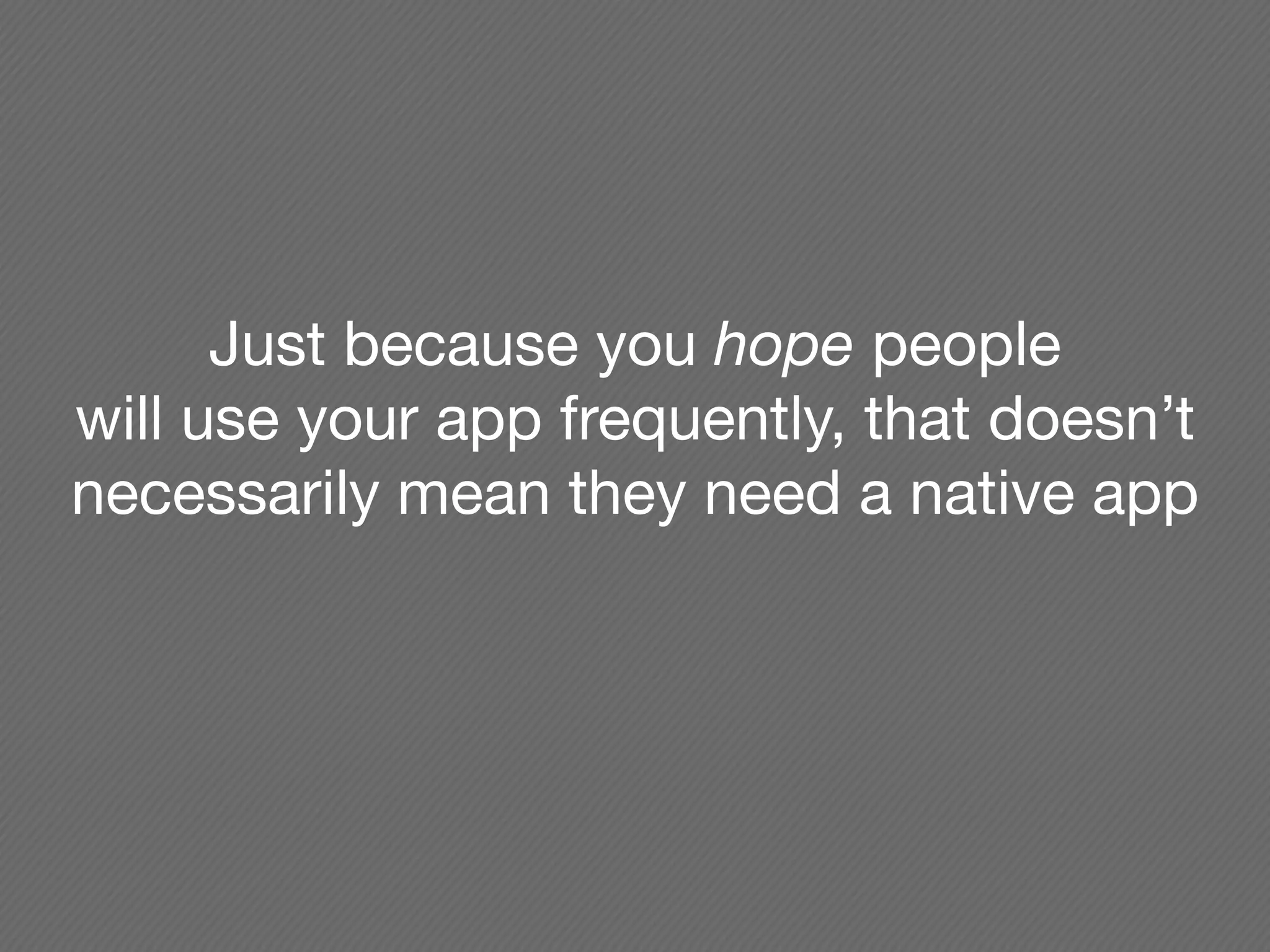 Just because you hope people
will use your app frequently, that doesn’t
necessarily mean they need a native app
 