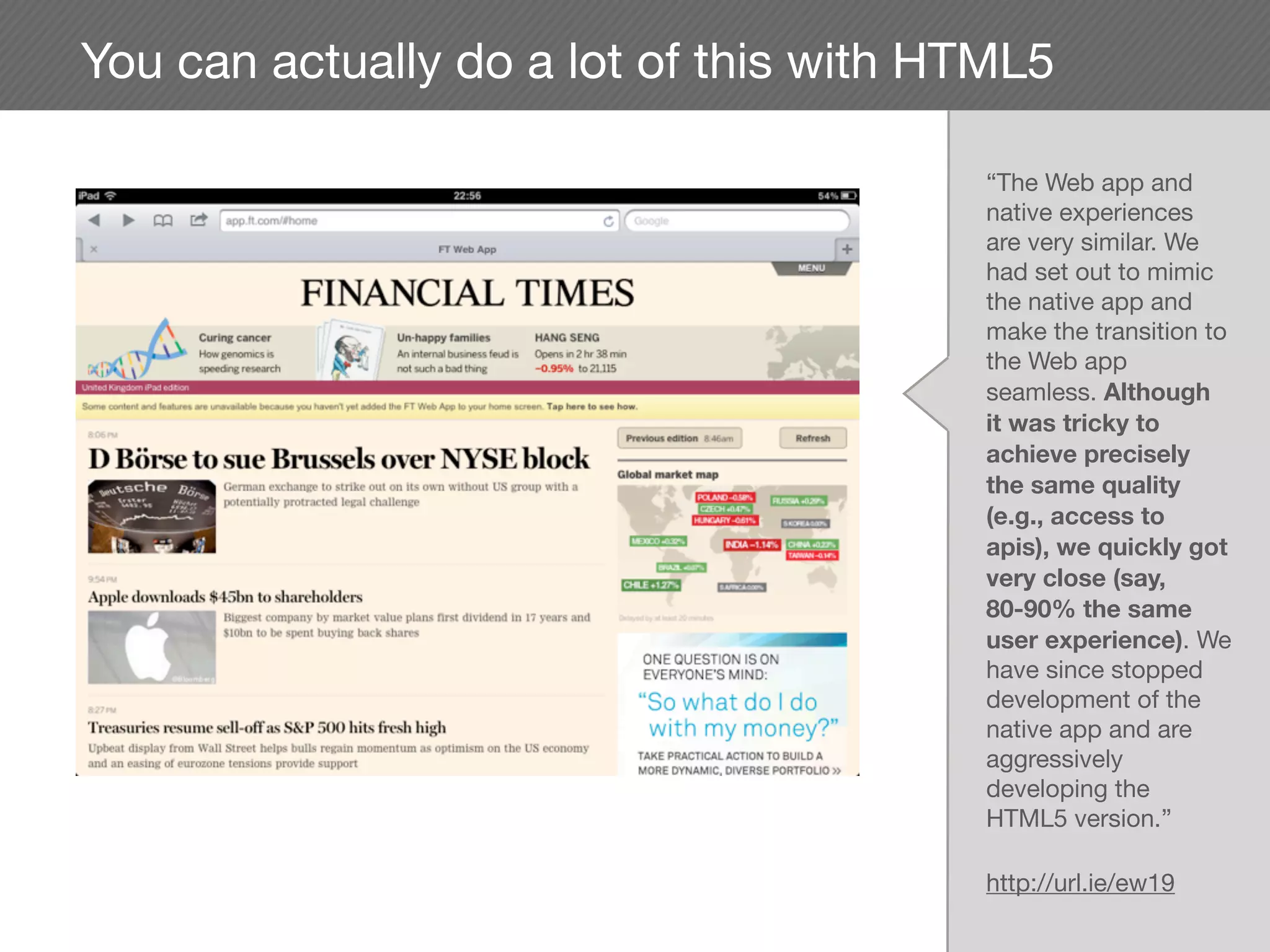 You can actually do a lot of this with HTML5

                                        “The Web app and
                                        native experiences
                                        are very similar. We
                                        had set out to mimic
                                        the native app and
                                        make the transition to
                                        the Web app
                                        seamless. Although
                                        it was tricky to
                                        achieve precisely
                                        the same quality
                                        (e.g., access to
                                        apis), we quickly got
                                        very close (say,
                                        80-90% the same
                                        user experience). We
                                        have since stopped
                                        development of the
                                        native app and are
                                        aggressively
                                        developing the
                                        HTML5 version.”

                                        http://url.ie/ew19
 