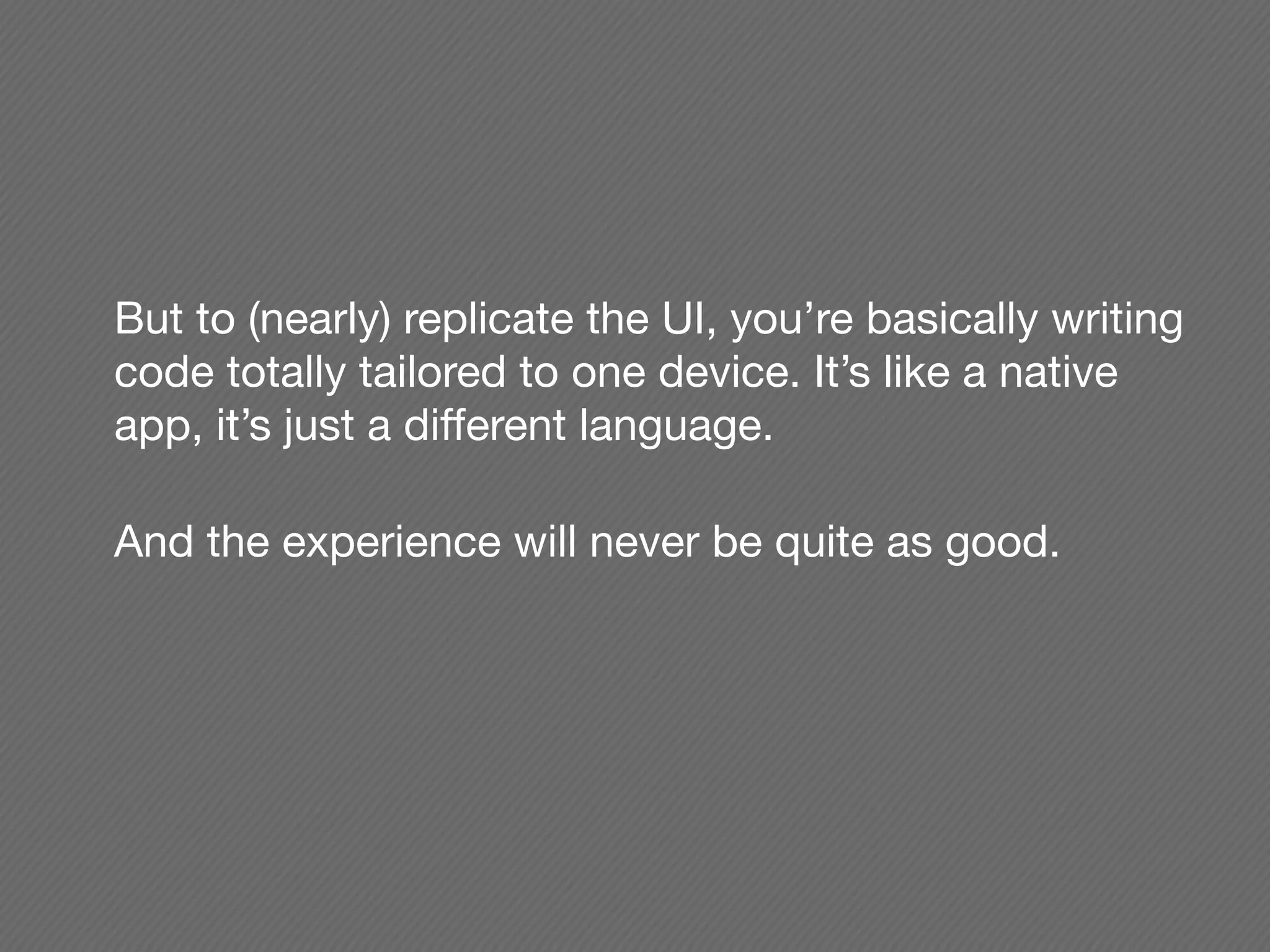But to (nearly) replicate the UI, you’re basically writing
code totally tailored to one device. It’s like a native
app, it’s just a different language.

And the experience will never be quite as good.
 