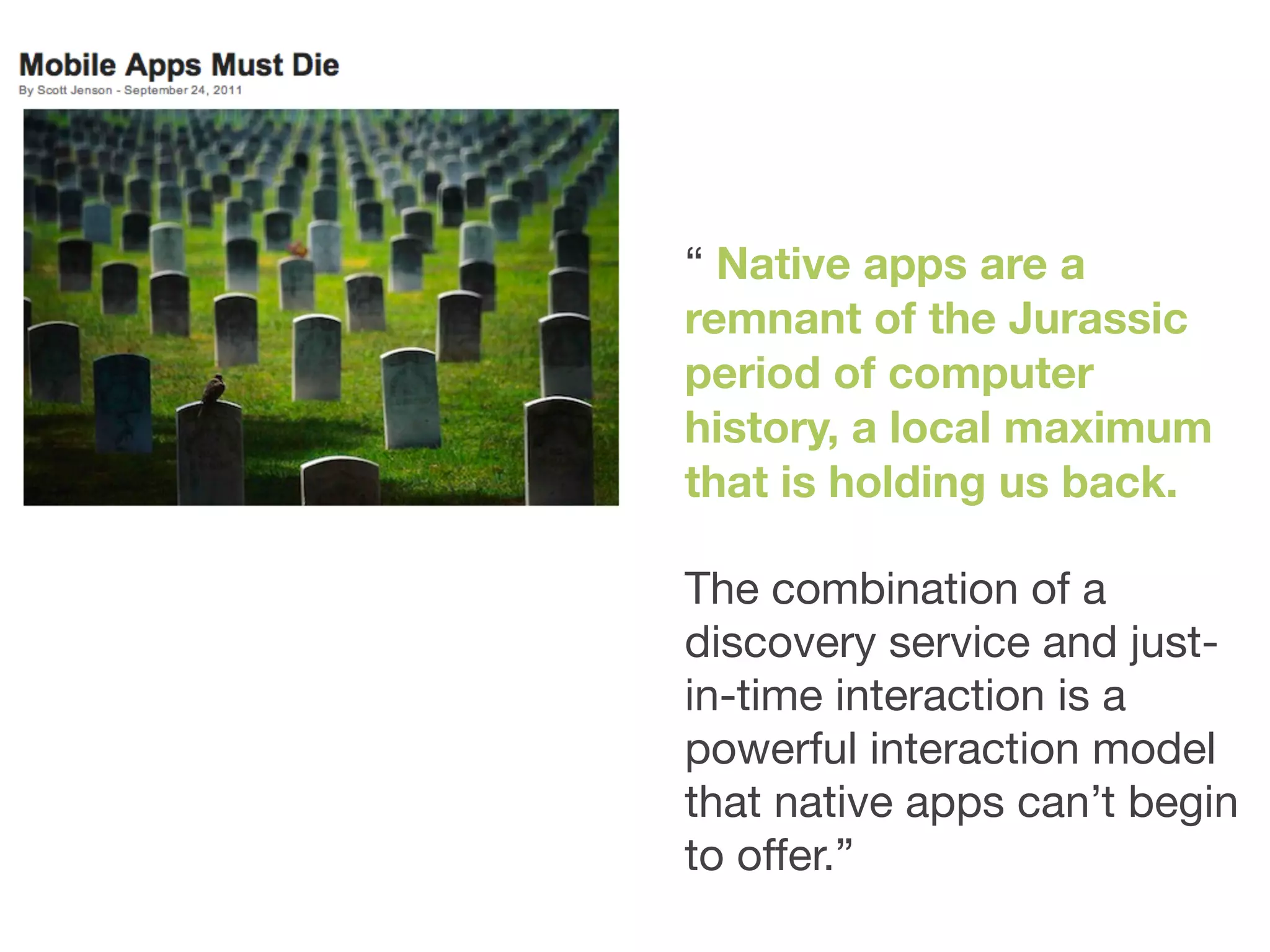 “ Native apps are a
remnant of the Jurassic
period of computer
history, a local maximum
that is holding us back.

The combination of a
discovery service and just-
in-time interaction is a
powerful interaction model
that native apps can’t begin
to offer.”
 