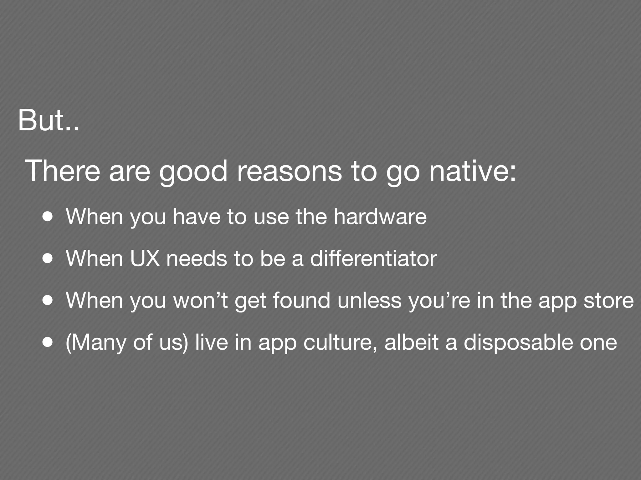 But..
There are good reasons to go native:
 •   When you have to use the hardware
 •   When UX needs to be a differentiator
 •   When you won’t get found unless you’re in the app store
 •   (Many of us) live in app culture, albeit a disposable one
 