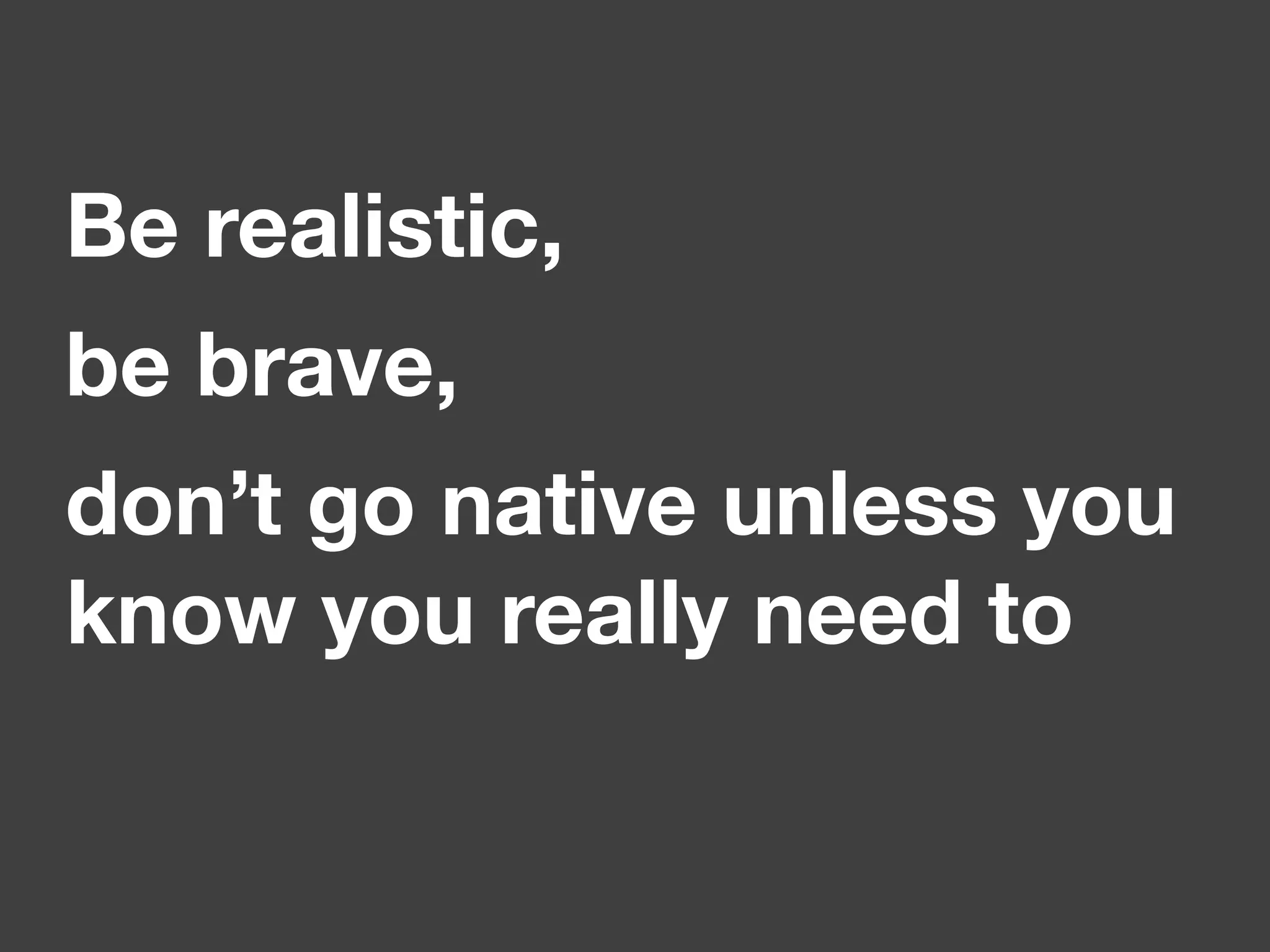 Be realistic,
be brave,
don’t go native unless you
know you really need to
 
