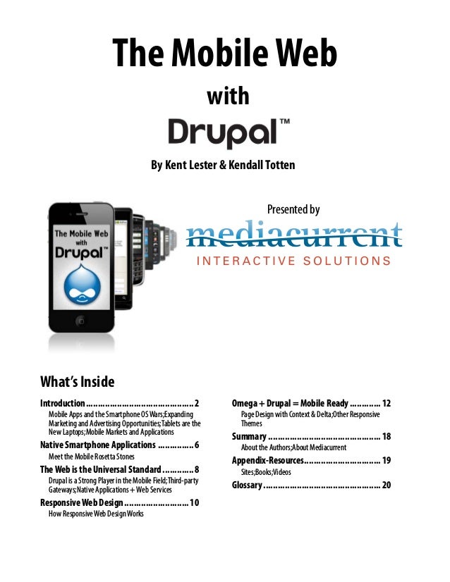 The MobileWeb
with
By Kent Lester & KendallTotten
Presented by
What’s Inside
Introduction..............................................2
Mobile Apps and the Smartphone OSWars;Expanding
Marketing and Advertising Opportunities;Tablets are the
New Laptops;Mobile Markets and Applications
Native Smartphone Applications................6
Meet the Mobile Rosetta Stones
TheWeb is the Universal Standard..............8
Drupal is a Strong Player in the Mobile Field;Third-party
Gateways;Native Applications +Web Services
ResponsiveWeb Design............................10
How ResponsiveWeb DesignWorks
Omega + Drupal = Mobile Ready..............12
Page Design with Context & Delta;Other Responsive
Themes
Summary................................................18
About the Authors;About Mediacurrent
Appendix-Resources................................19
Sites;Books;Videos
Glossary..................................................20
 