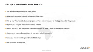 Strictly confidential
Join Mobile Week promotions in Seller center
Get enough packaging materials before start of the event:
Pick up your Returns so that we can prepare our hubs and warehouses for the biggest event of the year yet
Upgrade your badge in the Jumia Advantage Scheme
Monitor your stock and assortment. Keep them updated on Seller Center as well as your inventory
Check money makers & source them for your store or their accessories
Know your mobile week target and make BOLD steps
Use sponsored products/ads
Quick tips to be successful Mobile week 2018
 