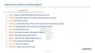 Strictly confidential
Products your customers can’t get enough of
Smartphones
• Tecno – Spark K7 1GB & 2GB, WX3P, WX3, Camon Series, 7D
• Infinix – Hot 5 lite FP, Note 4, Hot 5, EOL models (S2, Zero 4, Hot 5 Lite)
• Fero – Pace 2 Lite, X2, Zoom
• Samsung – Grand Prime Plus, J7 Prime, J5 Prime, S8, A Series and C Series, S7 Edge
• Bontel – Bontel 208, E10, TV King, 5710, 3310, Great One and E11
• Itel – A11, A12, P51, P12, S31
• Nokia – 3310, Nokia 5, Nokia 8, 105, Nokia 2, Nokia 3
• iMose – Bam, M3i, Kampe, Gidi, Omotab
• Apple – X 64 and 2565, 6 32gb, 8 64gb, 8 Plus 64
• HTC – Desire 10 Pro, One E9, One M9
• Gionee – A1 Lite, A1, S6S, X1s
• Motorola – Moto C 3G and 4G, E4 Plus
 