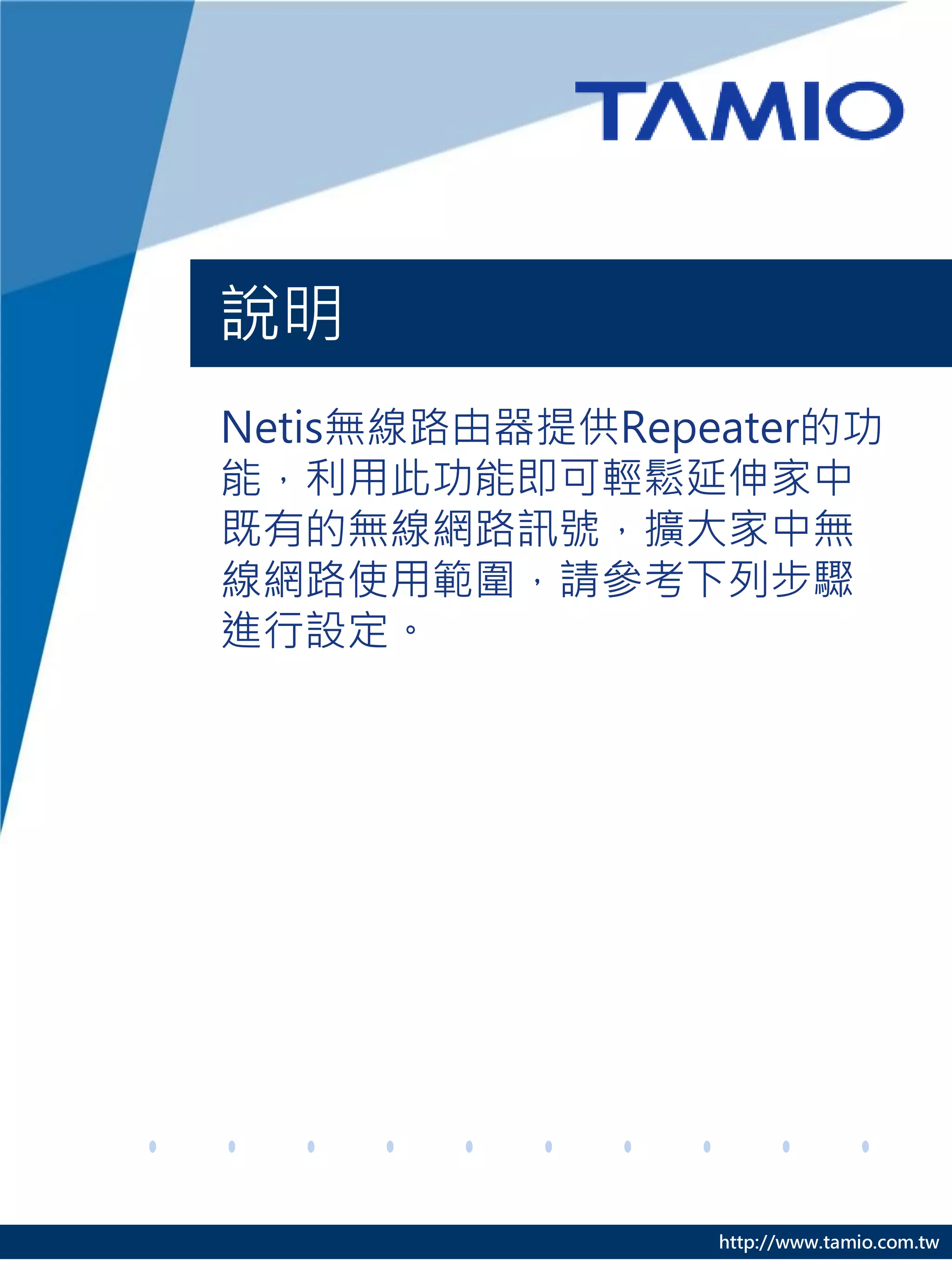 說明
Netis無線路由器提供Repeater的功
能，利用此功能即可輕鬆延伸家中
既有的無線網路訊號，擴大家中無
線網路使用範圍，請參考下列步驟
進行設定。




                http://www.tamio.com.tw
 